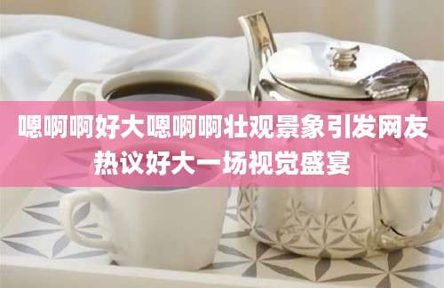 嗯啊啊好大嗯啊啊壮观景象引发网友热议好大一场视觉盛宴