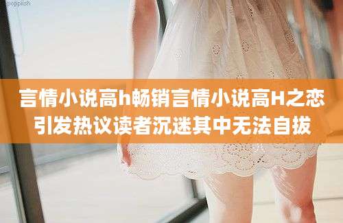 言情小说高h畅销言情小说高H之恋引发热议读者沉迷其中无法自拔