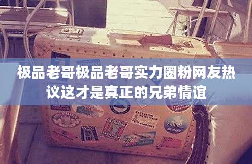 极品老哥极品老哥实力圈粉网友热议这才是真正的兄弟情谊