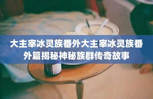大主宰冰灵族番外大主宰冰灵族番外篇揭秘神秘族群传奇故事
