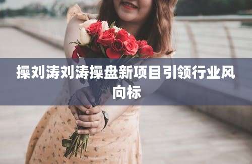 操刘涛刘涛操盘新项目引领行业风向标