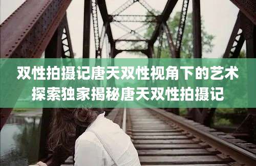 双性拍摄记唐天双性视角下的艺术探索独家揭秘唐天双性拍摄记