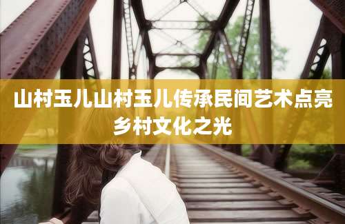 山村玉儿山村玉儿传承民间艺术点亮乡村文化之光