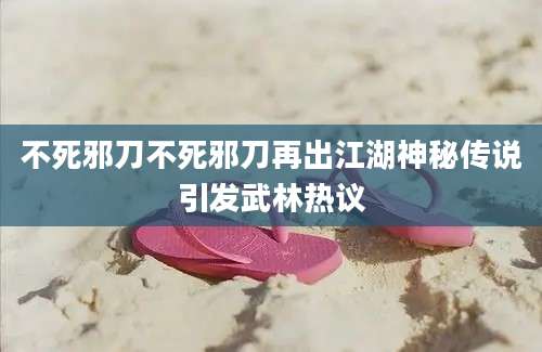 不死邪刀不死邪刀再出江湖神秘传说引发武林热议