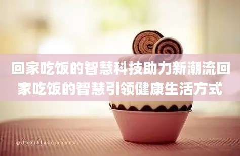回家吃饭的智慧科技助力新潮流回家吃饭的智慧引领健康生活方式