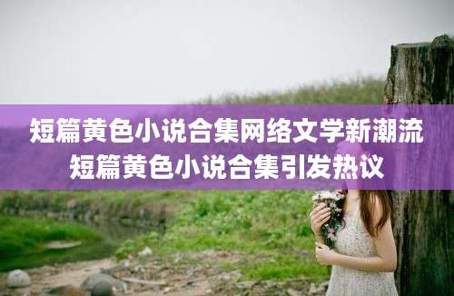 短篇黄色小说合集网络文学新潮流短篇黄色小说合集引发热议