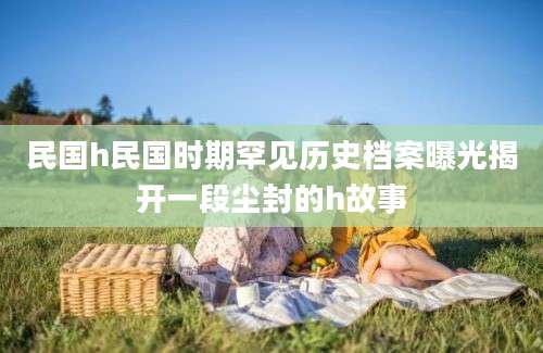民国h民国时期罕见历史档案曝光揭开一段尘封的h故事