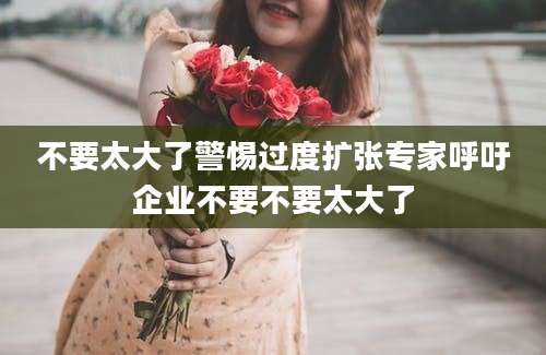不要太大了警惕过度扩张专家呼吁企业不要不要太大了