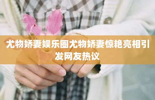 尤物娇妻娱乐圈尤物娇妻惊艳亮相引发网友热议