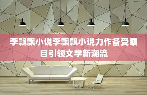 李飘飘小说李飘飘小说力作备受瞩目引领文学新潮流