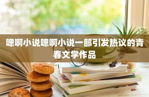 嗯啊小说嗯啊小说一部引发热议的青春文学作品