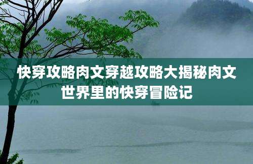 快穿攻略肉文穿越攻略大揭秘肉文世界里的快穿冒险记
