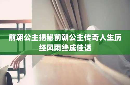 前朝公主揭秘前朝公主传奇人生历经风雨终成佳话