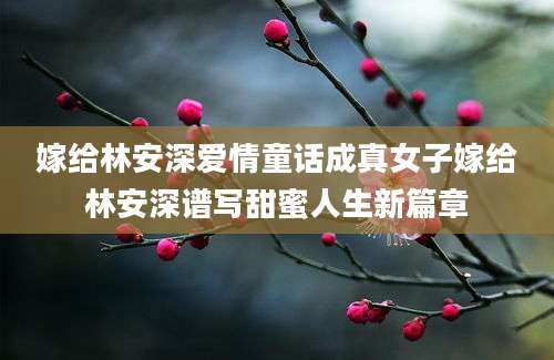 嫁给林安深爱情童话成真女子嫁给林安深谱写甜蜜人生新篇章