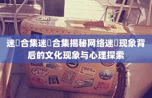 迷奷合集迷奷合集揭秘网络迷奷现象背后的文化现象与心理探索