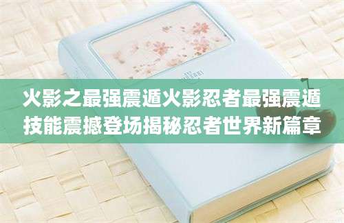 火影之最强震遁火影忍者最强震遁技能震撼登场揭秘忍者世界新篇章