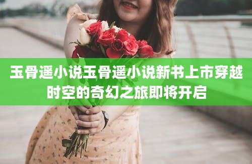 玉骨遥小说玉骨遥小说新书上市穿越时空的奇幻之旅即将开启
