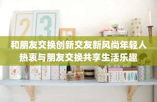 和朋友交换创新交友新风尚年轻人热衷与朋友交换共享生活乐趣