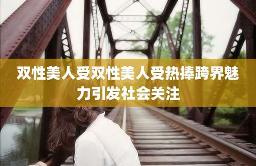 双性美人受双性美人受热捧跨界魅力引发社会关注