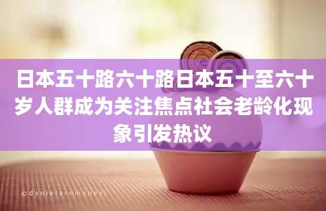 日本五十路六十路日本五十至六十岁人群成为关注焦点社会老龄化现象引发热议