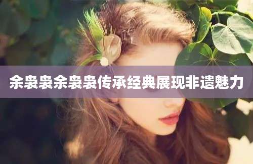 余袅袅余袅袅传承经典展现非遗魅力