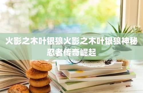 火影之木叶银狼火影之木叶银狼神秘忍者传奇崛起