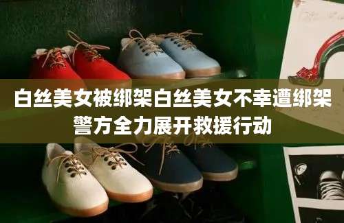 白丝美女被绑架白丝美女不幸遭绑架警方全力展开救援行动