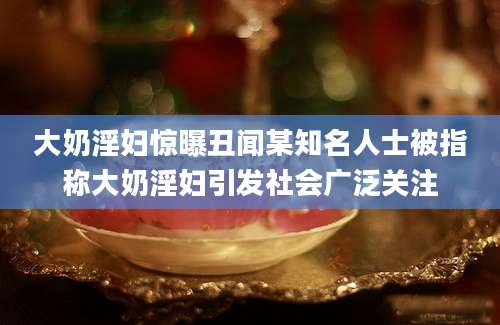 大奶淫妇惊曝丑闻某知名人士被指称大奶淫妇引发社会广泛关注