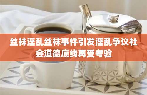 丝袜淫乱丝袜事件引发淫乱争议社会道德底线再受考验