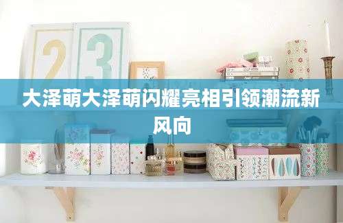 大泽萌大泽萌闪耀亮相引领潮流新风向