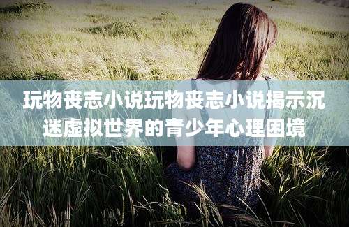 玩物丧志小说玩物丧志小说揭示沉迷虚拟世界的青少年心理困境