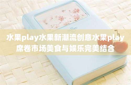 水果play水果新潮流创意水果play席卷市场美食与娱乐完美结合