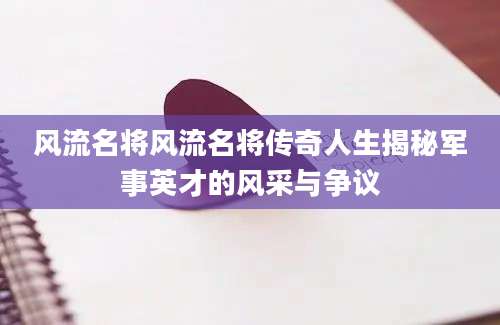 风流名将风流名将传奇人生揭秘军事英才的风采与争议