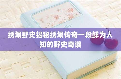 绣塌野史揭秘绣塌传奇一段鲜为人知的野史奇谈