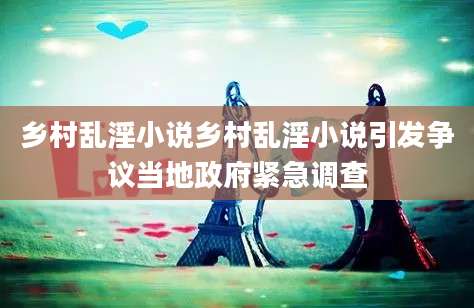 乡村乱淫小说乡村乱淫小说引发争议当地政府紧急调查