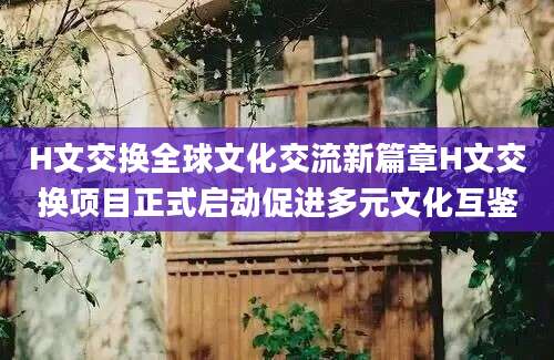 H文交换全球文化交流新篇章H文交换项目正式启动促进多元文化互鉴