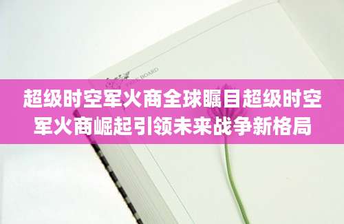 超级时空军火商全球瞩目超级时空军火商崛起引领未来战争新格局