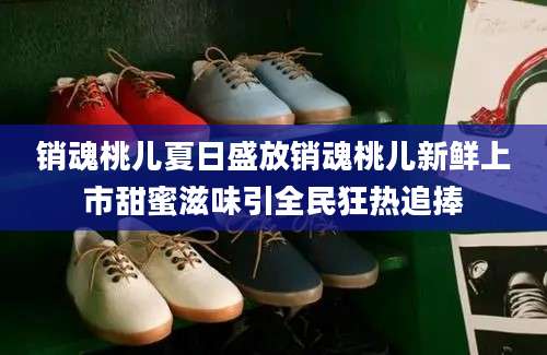 销魂桃儿夏日盛放销魂桃儿新鲜上市甜蜜滋味引全民狂热追捧