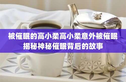 被催眠的高小柔高小柔意外被催眠揭秘神秘催眠背后的故事