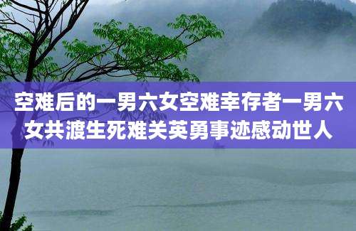 空难后的一男六女空难幸存者一男六女共渡生死难关英勇事迹感动世人