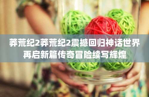 莽荒纪2莽荒纪2震撼回归神话世界再启新篇传奇冒险续写辉煌