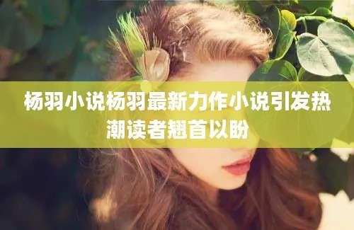 杨羽小说杨羽最新力作小说引发热潮读者翘首以盼