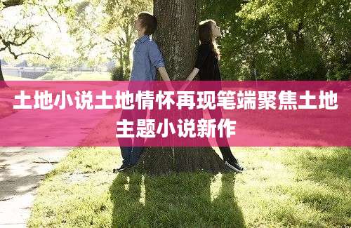 土地小说土地情怀再现笔端聚焦土地主题小说新作