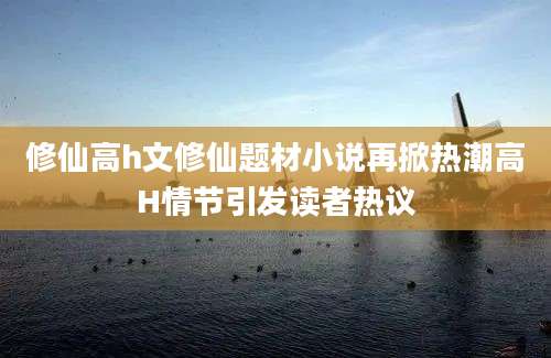 修仙高h文修仙题材小说再掀热潮高H情节引发读者热议