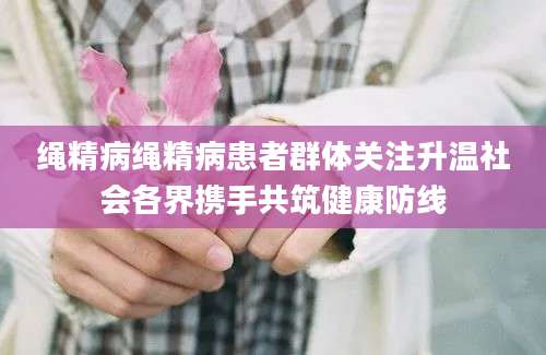 绳精病绳精病患者群体关注升温社会各界携手共筑健康防线