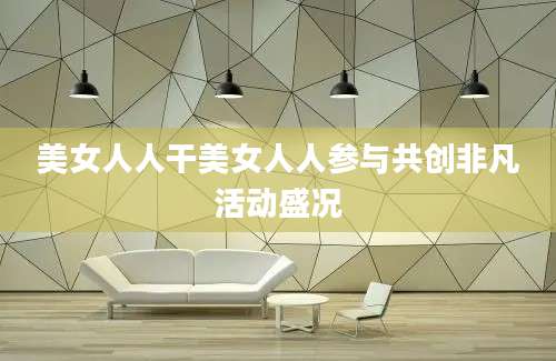 美女人人干美女人人参与共创非凡活动盛况