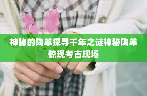 神秘的陶羊探寻千年之谜神秘陶羊惊现考古现场