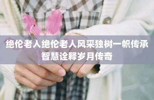 绝伦老人绝伦老人风采独树一帜传承智慧诠释岁月传奇
