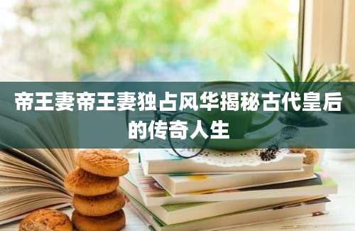 帝王妻帝王妻独占风华揭秘古代皇后的传奇人生