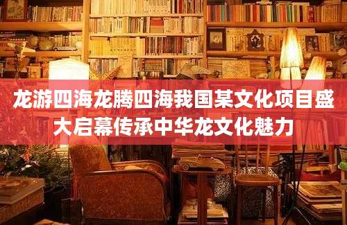 龙游四海龙腾四海我国某文化项目盛大启幕传承中华龙文化魅力